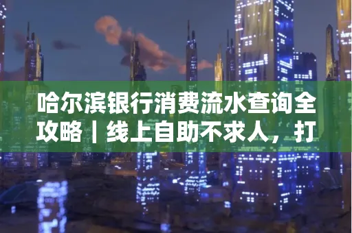 哈尔滨银行消费流水查询全攻略｜线上自助不求人，打印风险巧规避