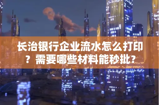 长治银行企业流水怎么打印？需要哪些材料能秒批？